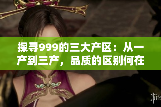 探尋999的三大產(chǎn)區(qū)：從一產(chǎn)到三產(chǎn)，品質的區(qū)別何在？