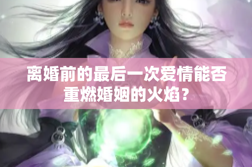 離婚前的最后一次愛情能否重燃婚姻的火焰？