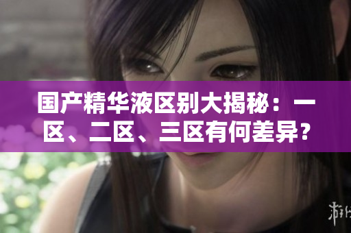 國產(chǎn)精華液區(qū)別大揭秘：一區(qū)、二區(qū)、三區(qū)有何差異？詳細(xì)比較解析
