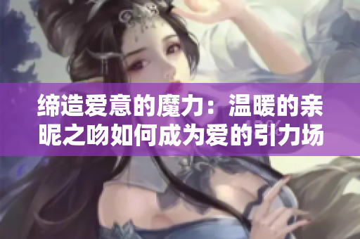 締造愛意的魔力：溫暖的親昵之吻如何成為愛的引力場(chǎng)