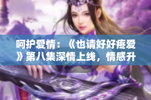 呵護(hù)愛(ài)情：《也請(qǐng)好好疼愛(ài)》第八集深情上線(xiàn)，情感升華令人動(dòng)容