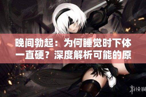 晚間勃起：為何睡覺時(shí)下體一直硬？深度解析可能的原因