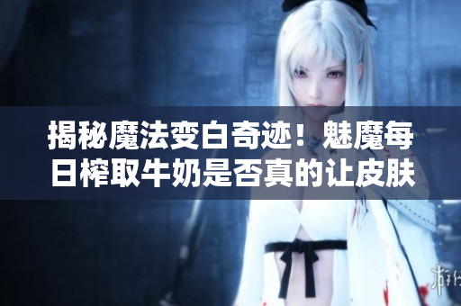 揭秘魔法變白奇跡！魅魔每日榨取牛奶是否真的讓皮膚變白？