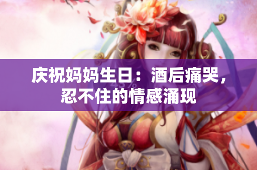 慶祝媽媽生日：酒后痛哭，忍不住的情感涌現(xiàn)