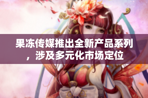 果凍傳媒推出全新產(chǎn)品系列，涉及多元化市場(chǎng)定位