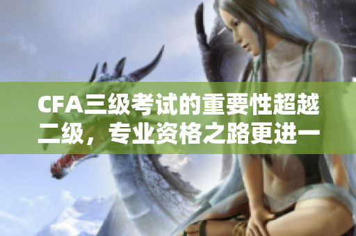 CFA三級(jí)考試的重要性超越二級(jí)，專(zhuān)業(yè)資格之路更進(jìn)一步