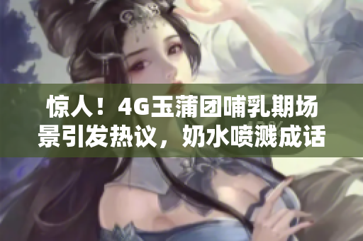 驚人！4G玉蒲團哺乳期場景引發(fā)熱議，奶水噴濺成話題