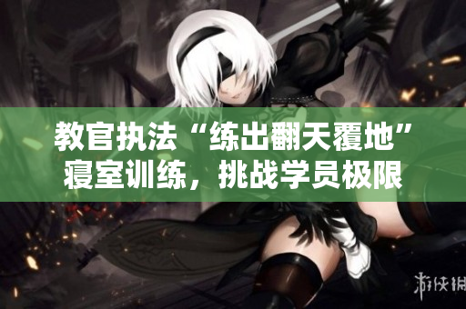 教官執(zhí)法“練出翻天覆地”寢室訓(xùn)練，挑戰(zhàn)學(xué)員極限
