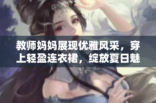 教師媽媽展現(xiàn)優(yōu)雅風(fēng)采，穿上輕盈連衣裙，綻放夏日魅力