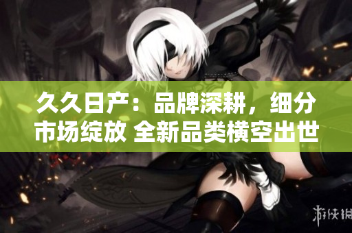 久久日產(chǎn)：品牌深耕，細(xì)分市場綻放 全新品類橫空出世