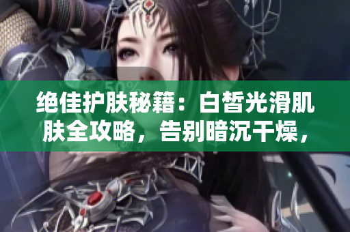 絕佳護(hù)膚秘籍：白皙光滑肌膚全攻略，告別暗沉干燥，擁有水嫩透亮肌膚！