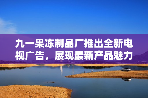 九一果凍制品廠推出全新電視廣告，展現(xiàn)最新產品魅力