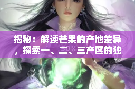 揭秘：解讀芒果的產(chǎn)地差異，探索一、二、三產(chǎn)區(qū)的獨特之處
