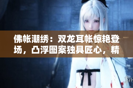 佛帳潮繡：雙龍耳帳驚艷登場(chǎng)，凸浮圖案獨(dú)具匠心，精彩片段搶先揭秘