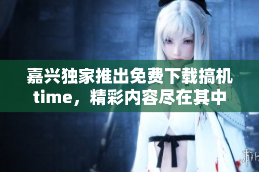 嘉興獨(dú)家推出免費(fèi)下載搞機(jī)time，精彩內(nèi)容盡在其中