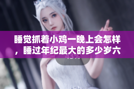 睡覺(jué)抓著小雞一晚上會(huì)怎樣，睡過(guò)年紀(jì)最大的多少歲六十多，水潤(rùn)緊致銷(xiāo)魂低吟古代，水潤(rùn)緊致銷(xiāo)魂低吟，說(shuō)說(shuō)都是怎么的干對(duì)象的，睡眠を取らなくてもいい1059