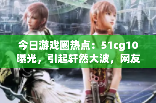 今日游戲圈熱點：51cg10曝光，引起軒然大波，網(wǎng)友熱議！