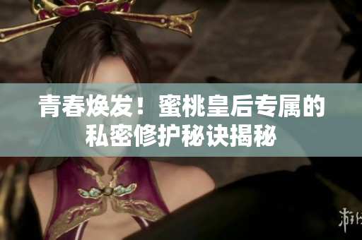 青春煥發(fā)！蜜桃皇后專屬的私密修護(hù)秘訣揭秘