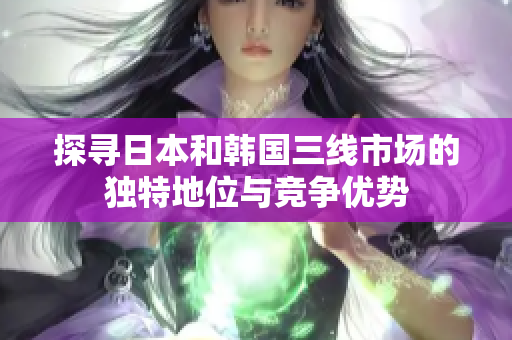 探尋日本和韓國三線市場(chǎng)的獨(dú)特地位與競(jìng)爭(zhēng)優(yōu)勢(shì)