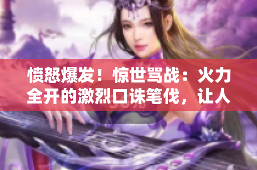 憤怒爆發(fā)！驚世罵戰(zhàn)：火力全開的激烈口誅筆伐，讓人目瞪口呆！