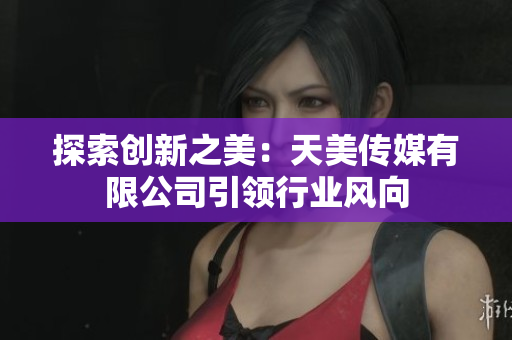 探索創(chuàng)新之美：天美傳媒有限公司引領行業(yè)風向