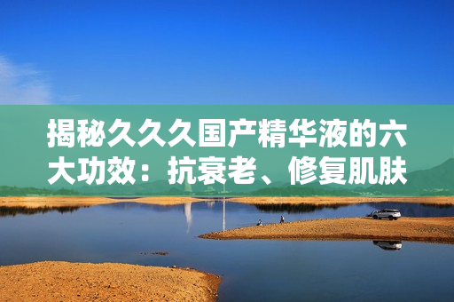 揭秘久久久國(guó)產(chǎn)精華液的六大功效：抗衰老、修復(fù)肌膚、深層滋養(yǎng)等，讓你重拾年輕光彩！