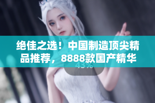 絕佳之選！中國制造頂尖精品推薦，8888款國產(chǎn)精華產(chǎn)品大比拼