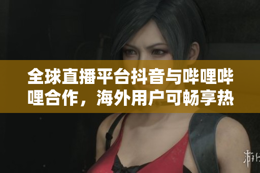 全球直播平臺抖音與嗶哩嗶哩合作，海外用戶可暢享熱門直播節(jié)目