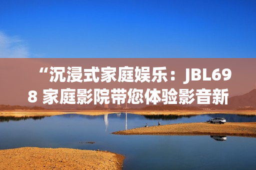 “沉浸式家庭娛樂：JBL698 家庭影院帶您體驗(yàn)影音新境界”