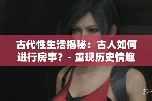 古代性生活揭秘：古人如何進(jìn)行房事？- 重現(xiàn)歷史情趣