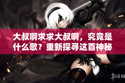 大叔啊求求大叔啊，究竟是什么歌？重新探尋這首神秘歌曲的起源