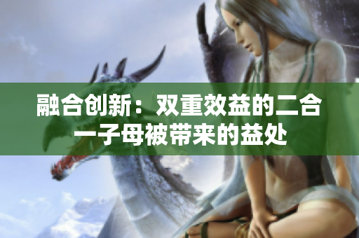 融合創(chuàng)新：雙重效益的二合一子母被帶來(lái)的益處