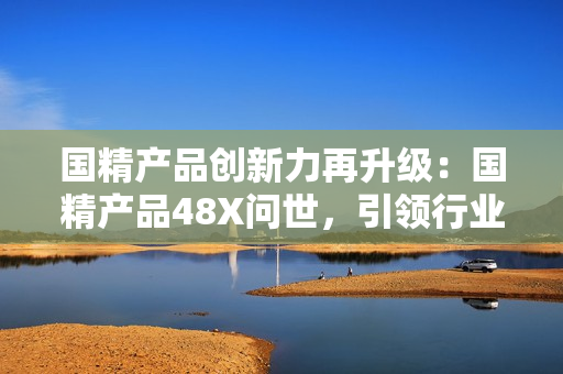 國精產(chǎn)品創(chuàng)新力再升級(jí)：國精產(chǎn)品48X問世，引領(lǐng)行業(yè)新潮流