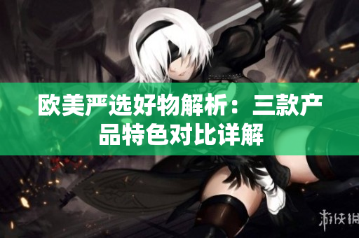 歐美嚴(yán)選好物解析：三款產(chǎn)品特色對(duì)比詳解