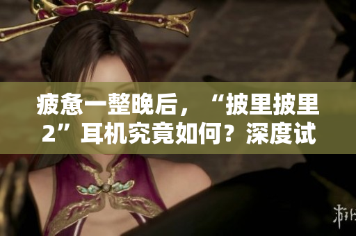 疲憊一整晚后，“披里披里2”耳機(jī)究竟如何？深度試用揭秘，讓你了解真實(shí)體驗(yàn)！