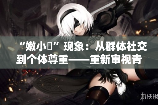 “嫩小槡”現(xiàn)象：從群體社交到個體尊重——重新審視青少年網(wǎng)絡(luò)文化