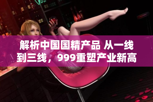 解析中國(guó)國(guó)精產(chǎn)品 從一線到三線，999重塑產(chǎn)業(yè)新高度