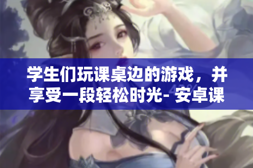 學(xué)生們玩課桌邊的游戲，并享受一段輕松時光- 安卓課桌游戲報道