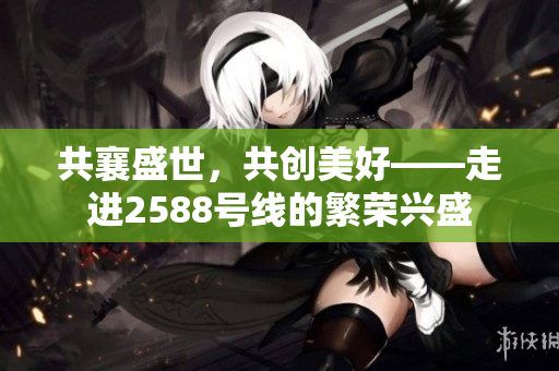 共襄盛世，共創(chuàng)美好——走進(jìn)2588號線的繁榮興盛