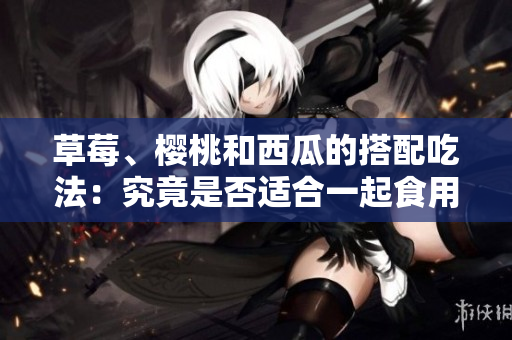 草莓、櫻桃和西瓜的搭配吃法：究竟是否適合一起食用？