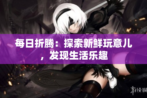每日折騰：探索新鮮玩意兒，發(fā)現(xiàn)生活樂趣