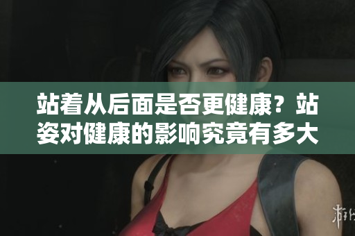 站著從后面是否更健康？站姿對健康的影響究竟有多大？