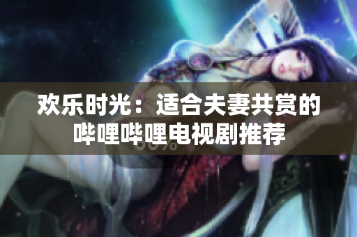 歡樂時光：適合夫妻共賞的嗶哩嗶哩電視劇推薦