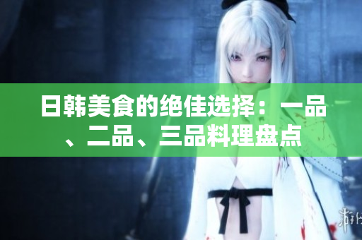日韓美食的絕佳選擇：一品、二品、三品料理盤點(diǎn)