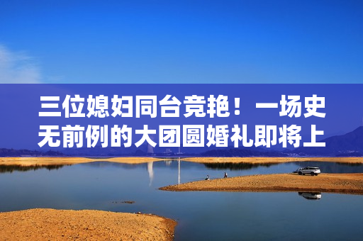 三位媳婦同臺(tái)競艷！一場史無前例的大團(tuán)圓婚禮即將上演