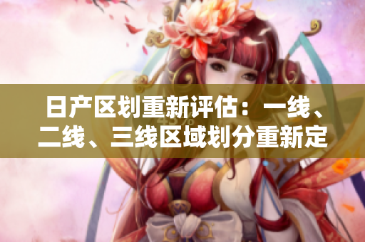 日產(chǎn)區(qū)劃重新評估：一線、二線、三線區(qū)域劃分重新定義
