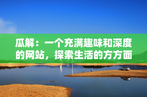 瓜解：一個充滿趣味和深度的網(wǎng)站，探索生活的方方面面