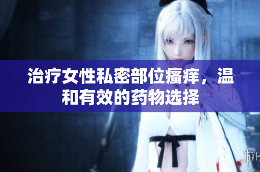 治療女性私密部位瘙癢，溫和有效的藥物選擇