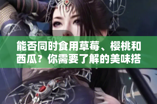 能否同時食用草莓、櫻桃和西瓜？你需要了解的美味搭配！