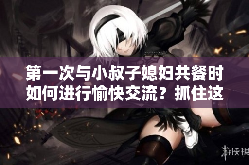 第一次與小叔子媳婦共餐時(shí)如何進(jìn)行愉快交流？抓住這五個(gè)關(guān)鍵話題！